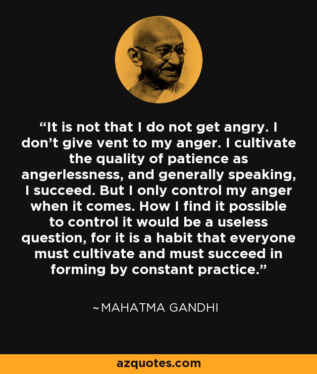 It is not that I do not get angry. I don't give vent to my anger. I cultivate the quality of patience as angerlessness, and generally speaking, I succeed. But I only control my anger when it comes. How I find it possible to control it would be a useless question, for it is a habit that everyone must cultivate and must succeed in forming by constant practice. - Mahatma Gandhi