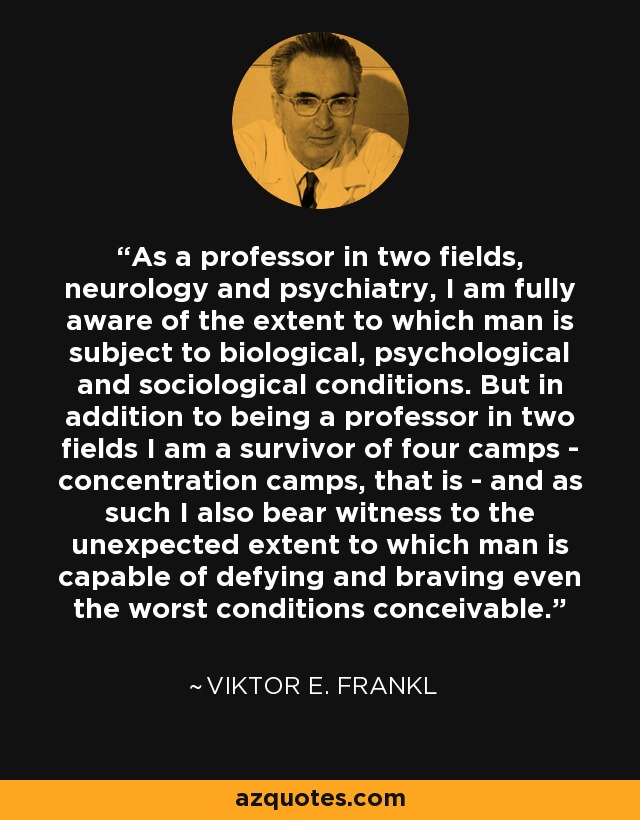 As a professor in two fields, neurology and psychiatry, I am fully aware of the extent to which man is subject to biological, psychological and sociological conditions. But in addition to being a professor in two fields I am a survivor of four camps - concentration camps, that is - and as such I also bear witness to the unexpected extent to which man is capable of defying and braving even the worst conditions conceivable. - Viktor E. Frankl