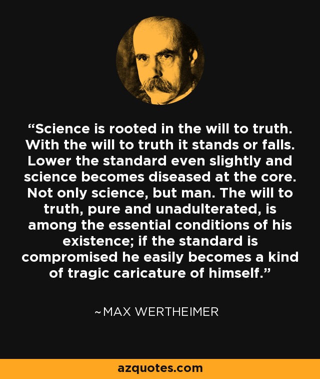 Science is rooted in the will to truth. With the will to truth it stands or falls. Lower the standard even slightly and science becomes diseased at the core. Not only science, but man. The will to truth, pure and unadulterated, is among the essential conditions of his existence; if the standard is compromised he easily becomes a kind of tragic caricature of himself. - Max Wertheimer
