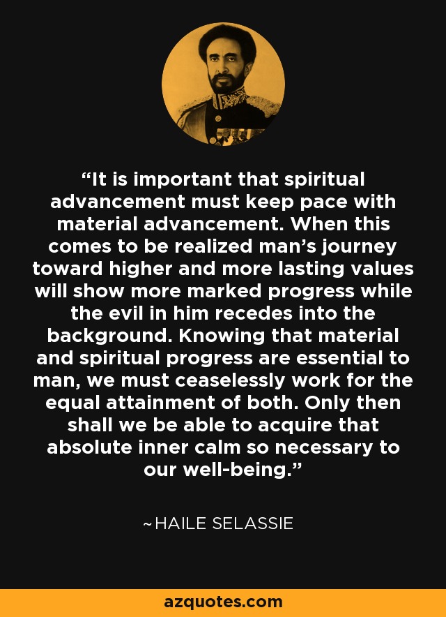 It is important that spiritual advancement must keep pace with material advancement. When this comes to be realized man's journey toward higher and more lasting values will show more marked progress while the evil in him recedes into the background. Knowing that material and spiritual progress are essential to man, we must ceaselessly work for the equal attainment of both. Only then shall we be able to acquire that absolute inner calm so necessary to our well-being. - Haile Selassie