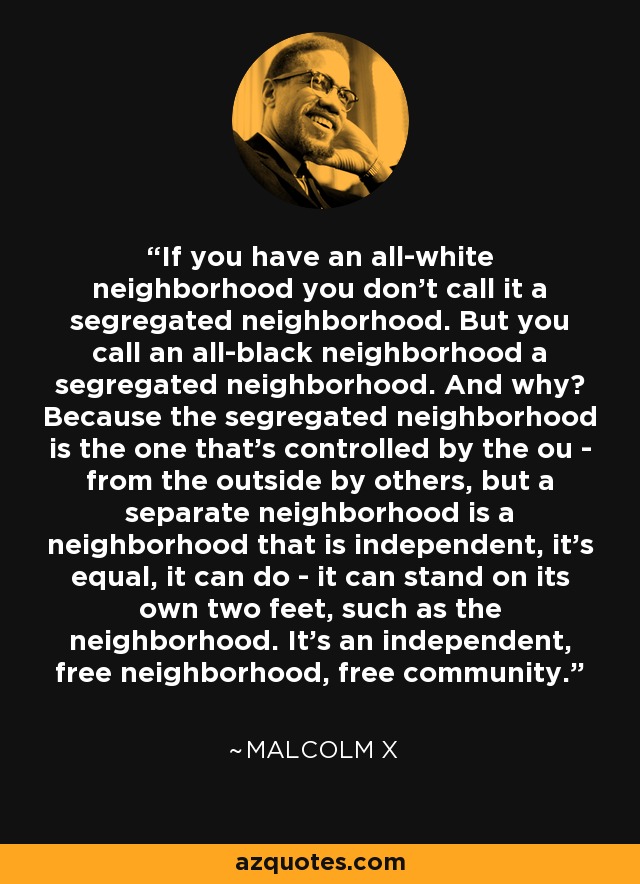 If you have an all-white neighborhood you don't call it a segregated neighborhood. But you call an all-black neighborhood a segregated neighborhood. And why? Because the segregated neighborhood is the one that's controlled by the ou - from the outside by others, but a separate neighborhood is a neighborhood that is independent, it's equal, it can do - it can stand on its own two feet, such as the neighborhood. It's an independent, free neighborhood, free community. - Malcolm X