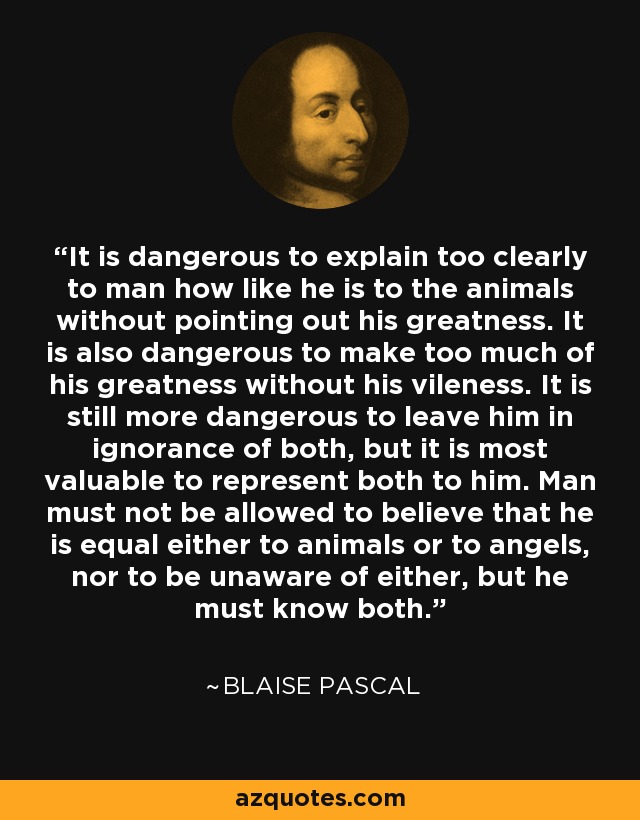 It is dangerous to explain too clearly to man how like he is to the animals without pointing out his greatness. It is also dangerous to make too much of his greatness without his vileness. It is still more dangerous to leave him in ignorance of both, but it is most valuable to represent both to him. Man must not be allowed to believe that he is equal either to animals or to angels, nor to be unaware of either, but he must know both. - Blaise Pascal