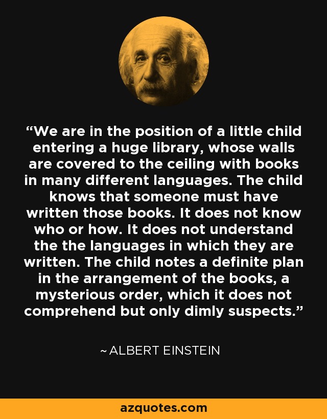 We are in the position of a little child entering a huge library, whose walls are covered to the ceiling with books in many different languages. The child knows that someone must have written those books. It does not know who or how. It does not understand the the languages in which they are written. The child notes a definite plan in the arrangement of the books, a mysterious order, which it does not comprehend but only dimly suspects. - Albert Einstein