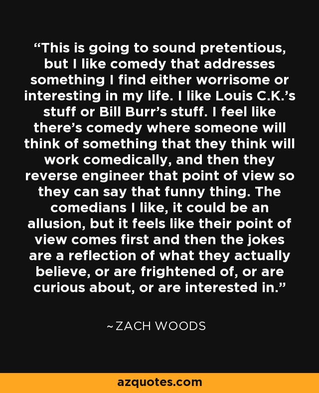This is going to sound pretentious, but I like comedy that addresses something I find either worrisome or interesting in my life. I like Louis C.K.'s stuff or Bill Burr's stuff. I feel like there's comedy where someone will think of something that they think will work comedically, and then they reverse engineer that point of view so they can say that funny thing. The comedians I like, it could be an allusion, but it feels like their point of view comes first and then the jokes are a reflection of what they actually believe, or are frightened of, or are curious about, or are interested in. - Zach Woods