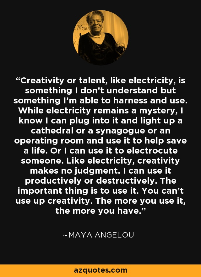 Creativity or talent, like electricity, is something I don’t understand but something I’m able to harness and use. While electricity remains a mystery, I know I can plug into it and light up a cathedral or a synagogue or an operating room and use it to help save a life. Or I can use it to electrocute someone. Like electricity, creativity makes no judgment. I can use it productively or destructively. The important thing is to use it. You can’t use up creativity. The more you use it, the more you have. - Maya Angelou