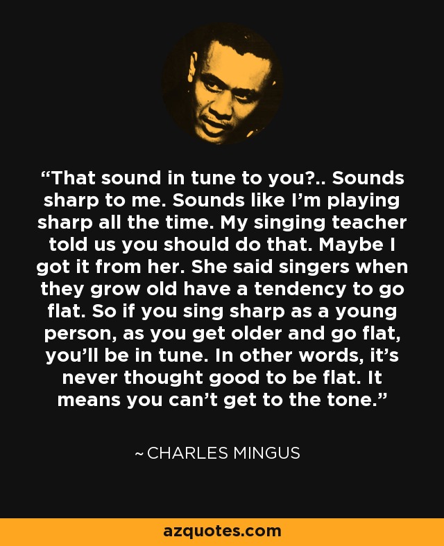 That sound in tune to you?.. Sounds sharp to me. Sounds like I'm playing sharp all the time. My singing teacher told us you should do that. Maybe I got it from her. She said singers when they grow old have a tendency to go flat. So if you sing sharp as a young person, as you get older and go flat, you'll be in tune. In other words, it's never thought good to be flat. It means you can't get to the tone. - Charles Mingus