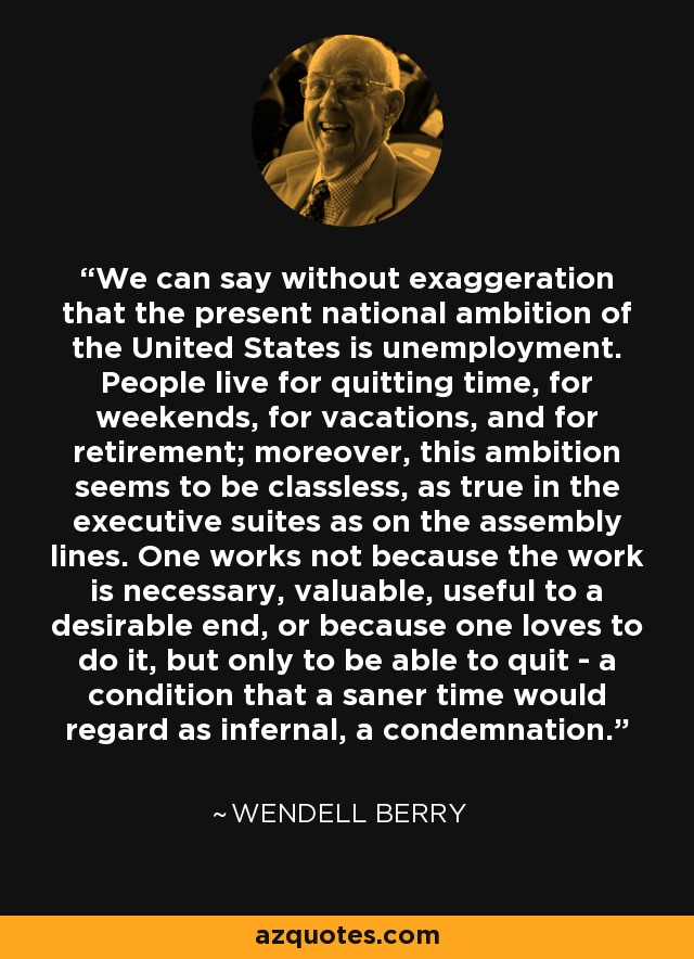 We can say without exaggeration that the present national ambition of the United States is unemployment. People live for quitting time, for weekends, for vacations, and for retirement; moreover, this ambition seems to be classless, as true in the executive suites as on the assembly lines. One works not because the work is necessary, valuable, useful to a desirable end, or because one loves to do it, but only to be able to quit - a condition that a saner time would regard as infernal, a condemnation. - Wendell Berry