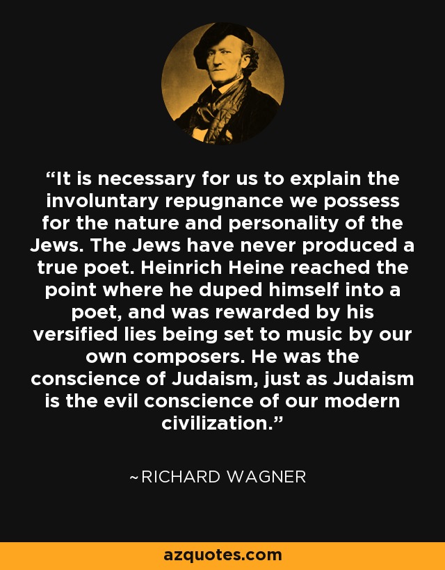 It is necessary for us to explain the involuntary repugnance we possess for the nature and personality of the Jews. The Jews have never produced a true poet. Heinrich Heine reached the point where he duped himself into a poet, and was rewarded by his versified lies being set to music by our own composers. He was the conscience of Judaism, just as Judaism is the evil conscience of our modern civilization. - Richard Wagner