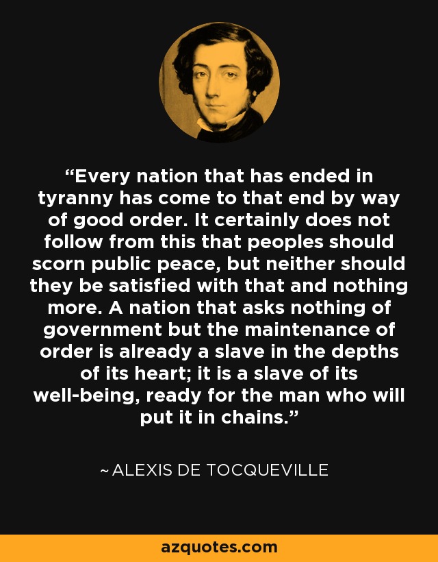 Every nation that has ended in tyranny has come to that end by way of good order. It certainly does not follow from this that peoples should scorn public peace, but neither should they be satisfied with that and nothing more. A nation that asks nothing of government but the maintenance of order is already a slave in the depths of its heart; it is a slave of its well-being, ready for the man who will put it in chains. - Alexis de Tocqueville