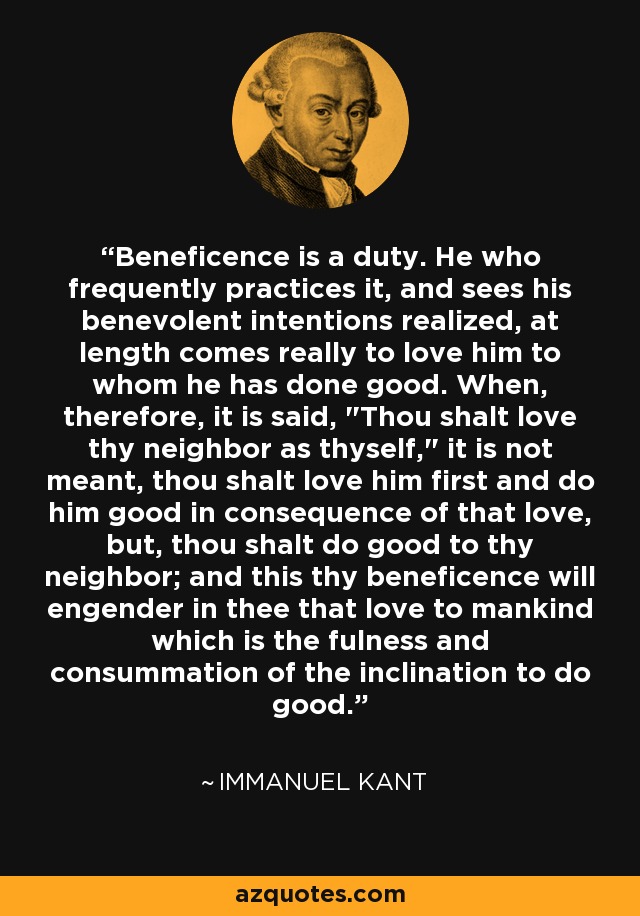 Beneficence is a duty. He who frequently practices it, and sees his benevolent intentions realized, at length comes really to love him to whom he has done good. When, therefore, it is said, 