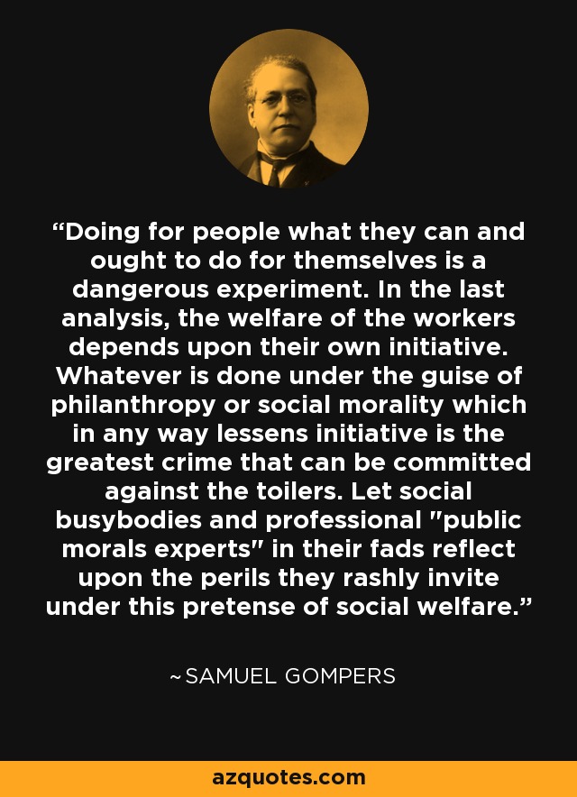 Doing for people what they can and ought to do for themselves is a dangerous experiment. In the last analysis, the welfare of the workers depends upon their own initiative. Whatever is done under the guise of philanthropy or social morality which in any way lessens initiative is the greatest crime that can be committed against the toilers. Let social busybodies and professional 