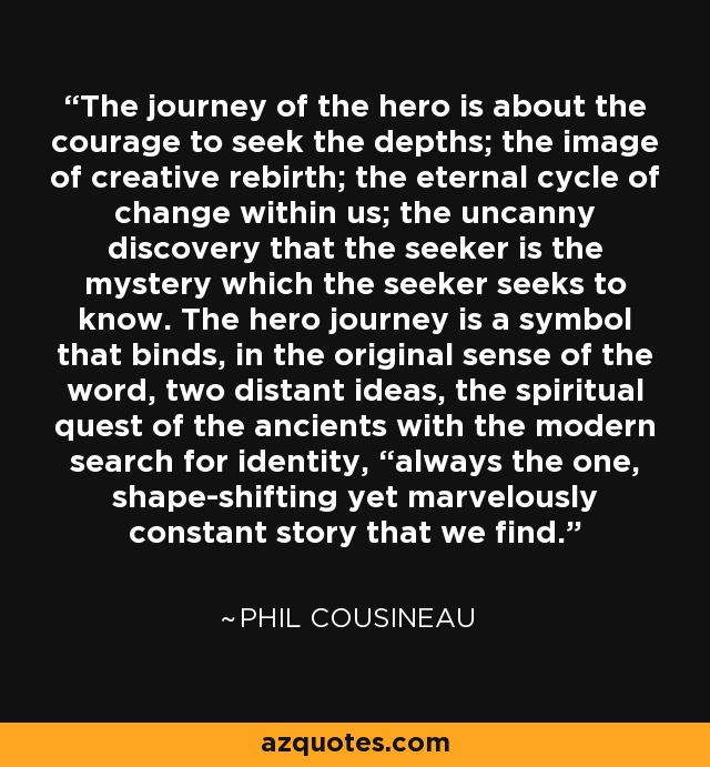 The journey of the hero is about the courage to seek the depths; the image of creative rebirth; the eternal cycle of change within us; the uncanny discovery that the seeker is the mystery which the seeker seeks to know. The hero journey is a symbol that binds, in the original sense of the word, two distant ideas, the spiritual quest of the ancients with the modern search for identity, “always the one, shape-shifting yet marvelously constant story that we find. - Phil Cousineau