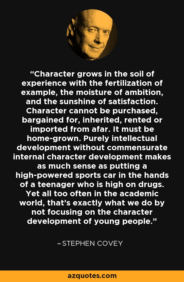 Character grows in the soil of experience with the fertilization of example, the moisture of ambition, and the sunshine of satisfaction. Character cannot be purchased, bargained for, inherited, rented or imported from afar. It must be home-grown. Purely intellectual development without commensurate internal character development makes as much sense as putting a high-powered sports car in the hands of a teenager who is high on drugs. Yet all too often in the academic world, that's exactly what we do by not focusing on the character development of young people. - Stephen Covey
