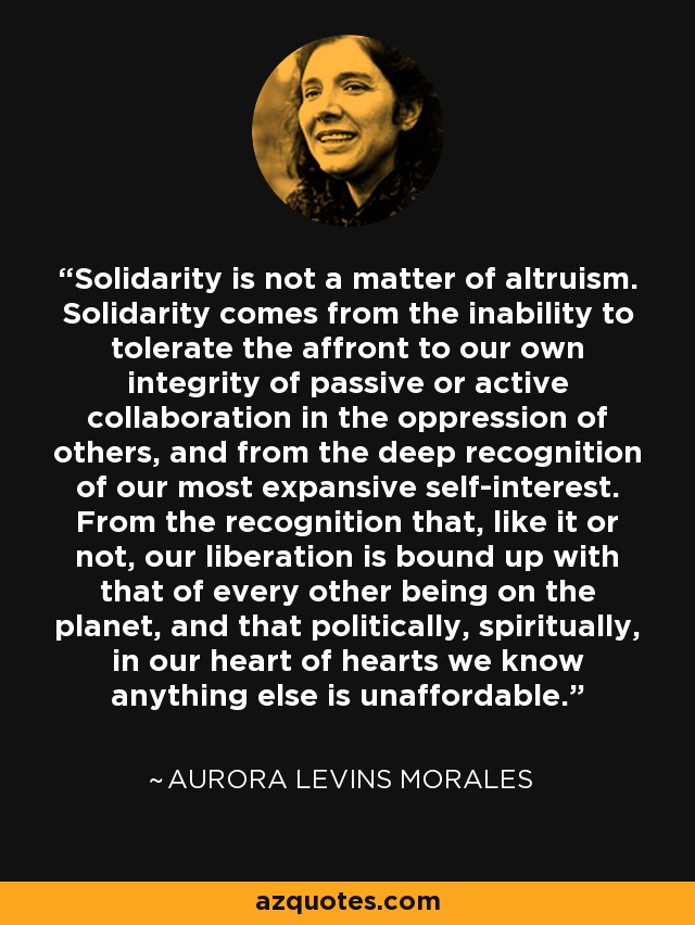 Solidarity is not a matter of altruism. Solidarity comes from the inability to tolerate the affront to our own integrity of passive or active collaboration in the oppression of others, and from the deep recognition of our most expansive self-interest. From the recognition that, like it or not, our liberation is bound up with that of every other being on the planet, and that politically, spiritually, in our heart of hearts we know anything else is unaffordable. - Aurora Levins Morales