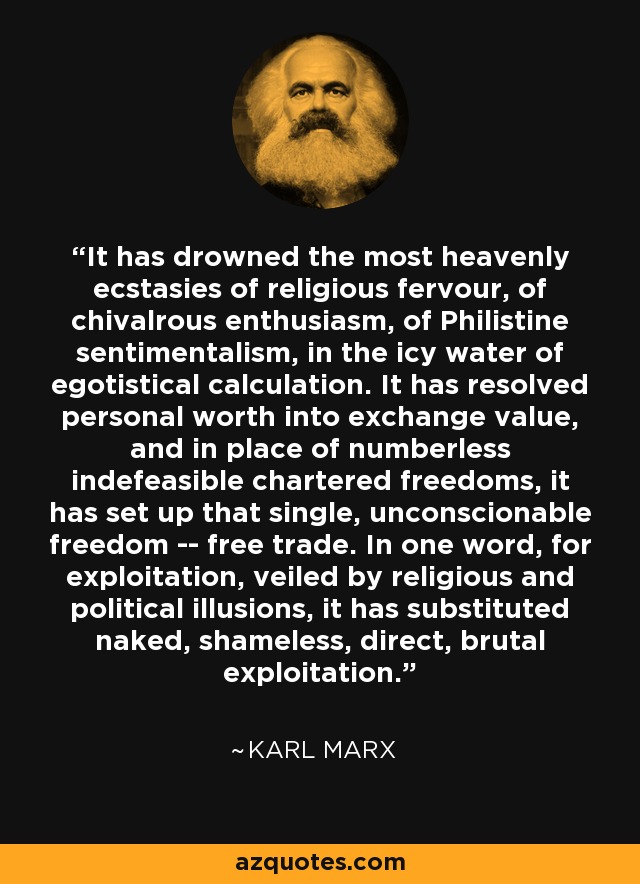 It has drowned the most heavenly ecstasies of religious fervour, of chivalrous enthusiasm, of Philistine sentimentalism, in the icy water of egotistical calculation. It has resolved personal worth into exchange value, and in place of numberless indefeasible chartered freedoms, it has set up that single, unconscionable freedom -- free trade. In one word, for exploitation, veiled by religious and political illusions, it has substituted naked, shameless, direct, brutal exploitation. - Karl Marx