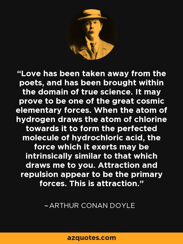 Love has been taken away from the poets, and has been brought within the domain of true science. It may prove to be one of the great cosmic elementary forces. When the atom of hydrogen draws the atom of chlorine towards it to form the perfected molecule of hydrochloric acid, the force which it exerts may be intrinsically similar to that which draws me to you. Attraction and repulsion appear to be the primary forces. This is attraction. - Arthur Conan Doyle