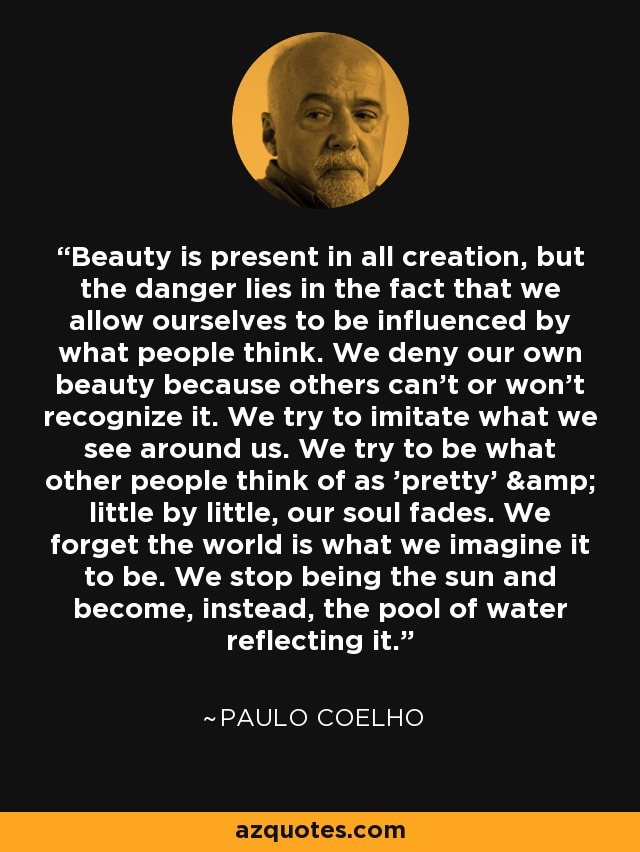 Beauty is present in all creation, but the danger lies in the fact that we allow ourselves to be influenced by what people think. We deny our own beauty because others can't or won't recognize it. We try to imitate what we see around us. We try to be what other people think of as 'pretty' & little by little, our soul fades. We forget the world is what we imagine it to be. We stop being the sun and become, instead, the pool of water reflecting it. - Paulo Coelho