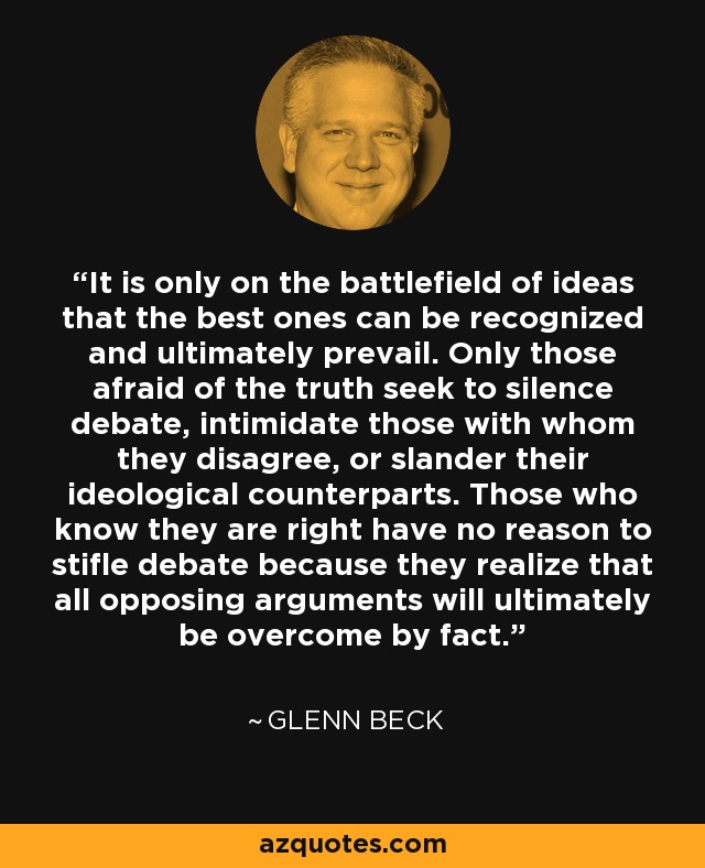 It is only on the battlefield of ideas that the best ones can be recognized and ultimately prevail. Only those afraid of the truth seek to silence debate, intimidate those with whom they disagree, or slander their ideological counterparts. Those who know they are right have no reason to stifle debate because they realize that all opposing arguments will ultimately be overcome by fact. - Glenn Beck