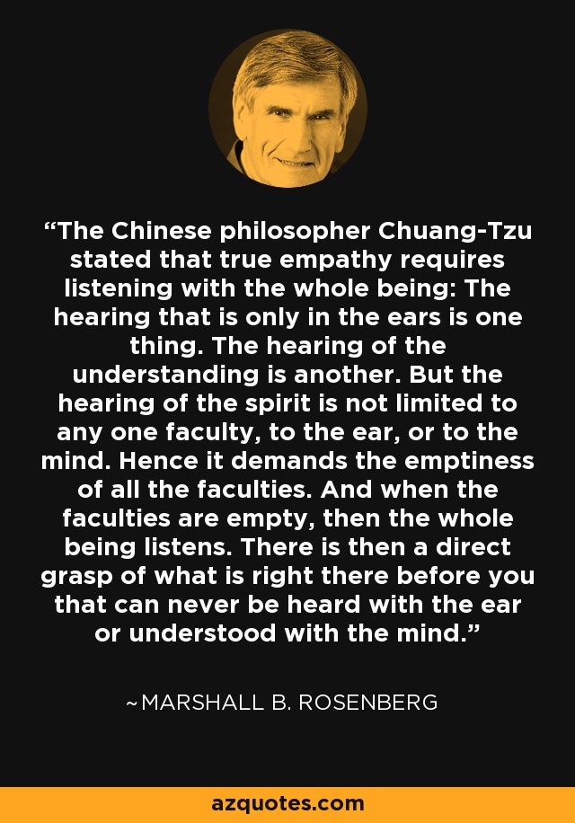 The Chinese philosopher Chuang-Tzu stated that true empathy requires listening with the whole being: The hearing that is only in the ears is one thing. The hearing of the understanding is another. But the hearing of the spirit is not limited to any one faculty, to the ear, or to the mind. Hence it demands the emptiness of all the faculties. And when the faculties are empty, then the whole being listens. There is then a direct grasp of what is right there before you that can never be heard with the ear or understood with the mind. - Marshall B. Rosenberg