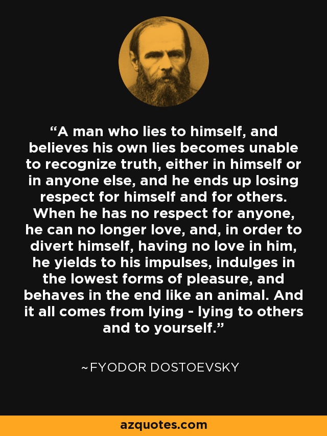 A man who lies to himself, and believes his own lies becomes unable to recognize truth, either in himself or in anyone else, and he ends up losing respect for himself and for others. When he has no respect for anyone, he can no longer love, and, in order to divert himself, having no love in him, he yields to his impulses, indulges in the lowest forms of pleasure, and behaves in the end like an animal. And it all comes from lying - lying to others and to yourself. - Fyodor Dostoevsky