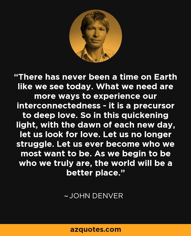 There has never been a time on Earth like we see today. What we need are more ways to experience our interconnectedness - it is a precursor to deep love. So in this quickening light, with the dawn of each new day, let us look for love. Let us no longer struggle. Let us ever become who we most want to be. As we begin to be who we truly are, the world will be a better place. - John Denver