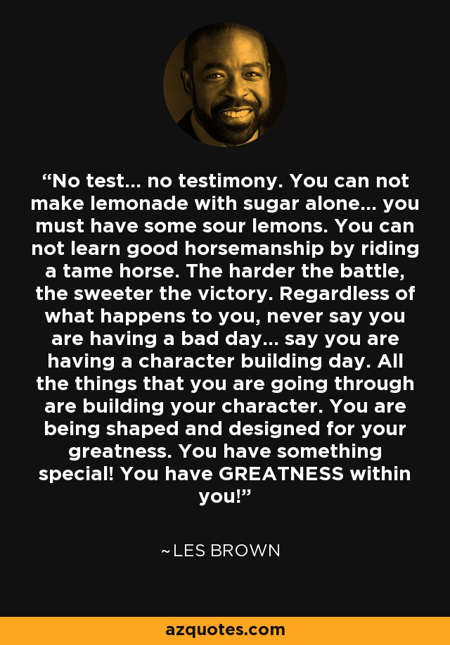 No test... no testimony. You can not make lemonade with sugar alone... you must have some sour lemons. You can not learn good horsemanship by riding a tame horse. The harder the battle, the sweeter the victory. Regardless of what happens to you, never say you are having a bad day... say you are having a character building day. All the things that you are going through are building your character. You are being shaped and designed for your greatness. You have something special! You have GREATNESS within you! - Les Brown