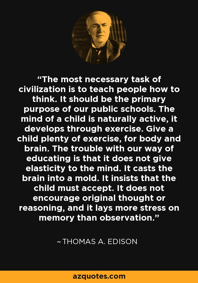 The most necessary task of civilization is to teach people how to think. It should be the primary purpose of our public schools. The mind of a child is naturally active, it develops through exercise. Give a child plenty of exercise, for body and brain. The trouble with our way of educating is that it does not give elasticity to the mind. It casts the brain into a mold. It insists that the child must accept. It does not encourage original thought or reasoning, and it lays more stress on memory than observation. - Thomas A. Edison