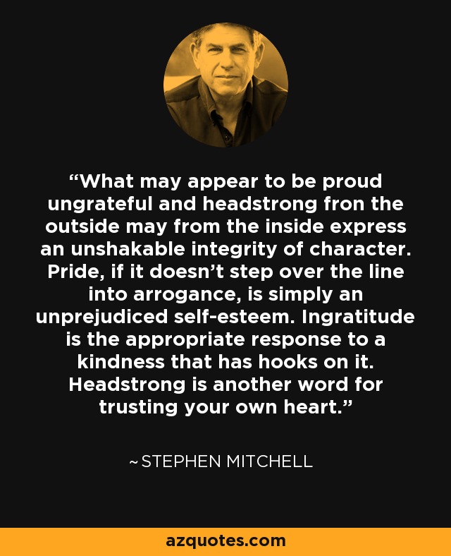 What may appear to be proud ungrateful and headstrong fron the outside may from the inside express an unshakable integrity of character. Pride, if it doesn't step over the line into arrogance, is simply an unprejudiced self-esteem. Ingratitude is the appropriate response to a kindness that has hooks on it. Headstrong is another word for trusting your own heart. - Stephen Mitchell