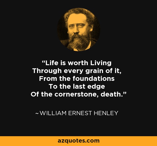 Life is worth Living Through every grain of it, From the foundations To the last edge Of the cornerstone, death. - William Ernest Henley