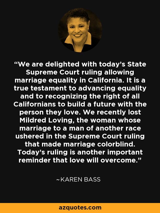 We are delighted with today’s State Supreme Court ruling allowing marriage equality in California. It is a true testament to advancing equality and to recognizing the right of all Californians to build a future with the person they love. We recently lost Mildred Loving, the woman whose marriage to a man of another race ushered in the Supreme Court ruling that made marriage colorblind. Today’s ruling is another important reminder that love will overcome. - Karen Bass