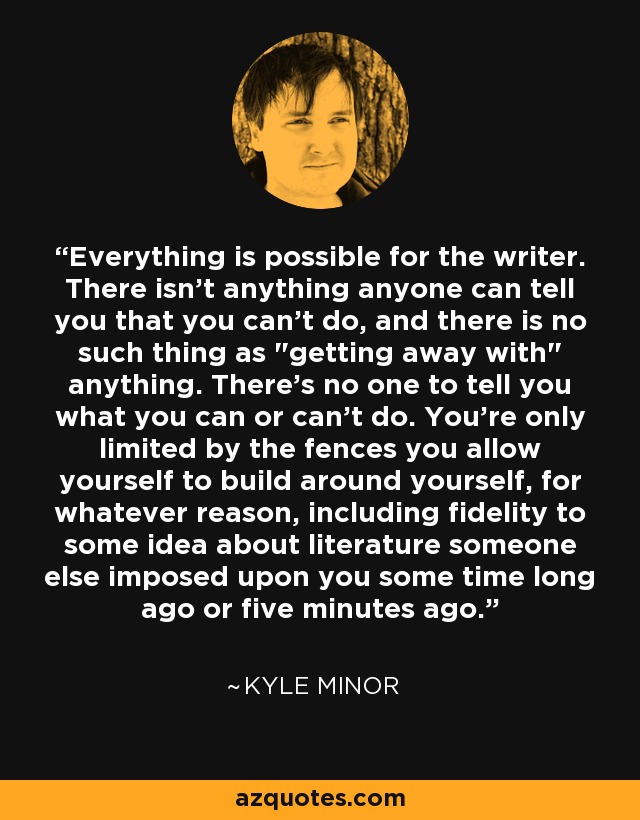 Everything is possible for the writer. There isn’t anything anyone can tell you that you can’t do, and there is no such thing as 