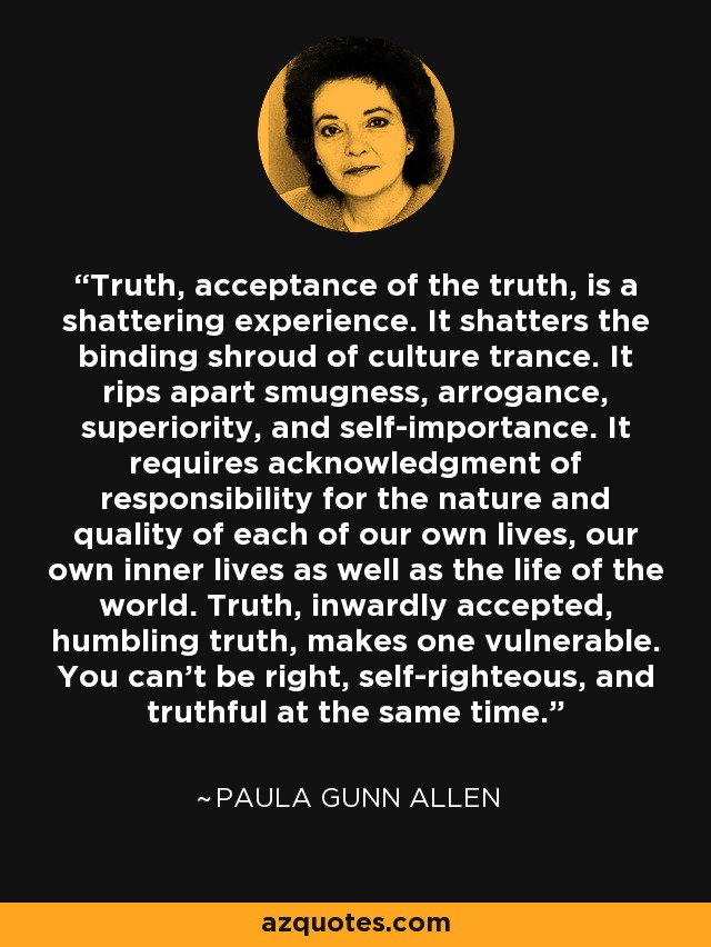 Truth, acceptance of the truth, is a shattering experience. It shatters the binding shroud of culture trance. It rips apart smugness, arrogance, superiority, and self-importance. It requires acknowledgment of responsibility for the nature and quality of each of our own lives, our own inner lives as well as the life of the world. Truth, inwardly accepted, humbling truth, makes one vulnerable. You can't be right, self-righteous, and truthful at the same time. - Paula Gunn Allen