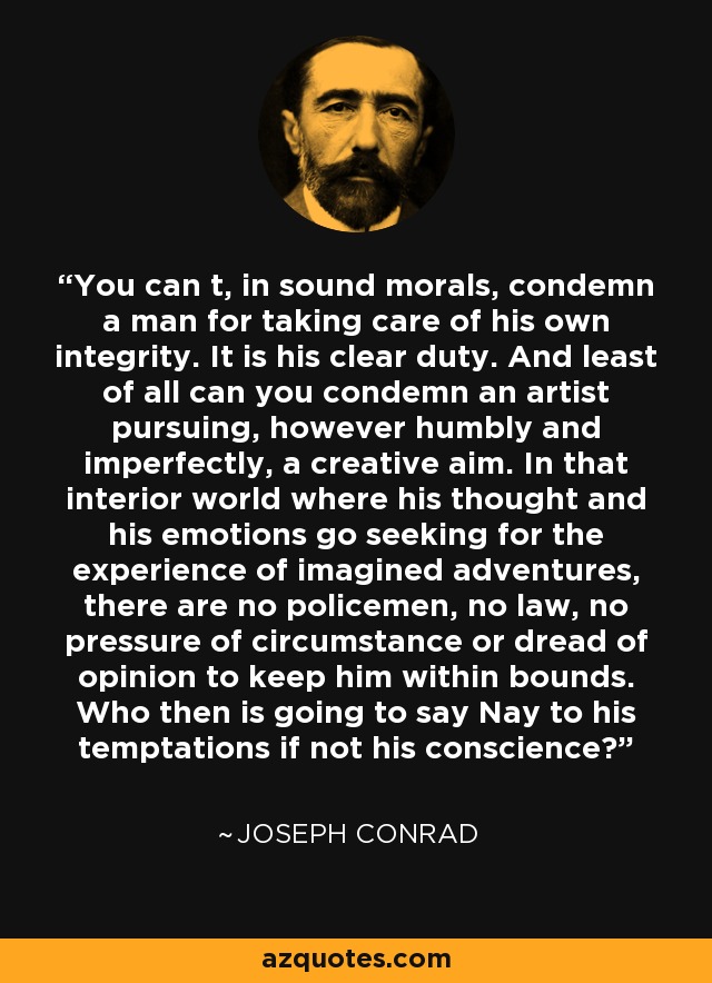 You can t, in sound morals, condemn a man for taking care of his own integrity. It is his clear duty. And least of all can you condemn an artist pursuing, however humbly and imperfectly, a creative aim. In that interior world where his thought and his emotions go seeking for the experience of imagined adventures, there are no policemen, no law, no pressure of circumstance or dread of opinion to keep him within bounds. Who then is going to say Nay to his temptations if not his conscience? - Joseph Conrad