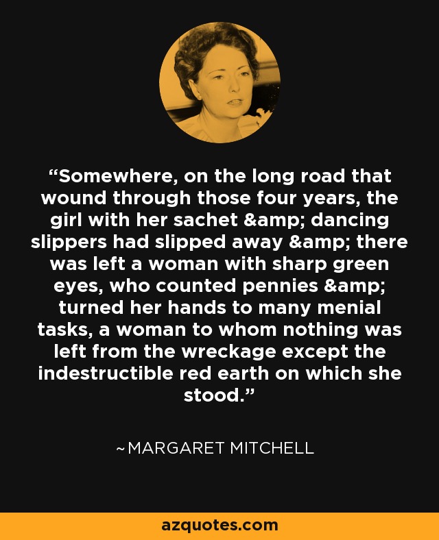 Somewhere, on the long road that wound through those four years, the girl with her sachet & dancing slippers had slipped away & there was left a woman with sharp green eyes, who counted pennies & turned her hands to many menial tasks, a woman to whom nothing was left from the wreckage except the indestructible red earth on which she stood. - Margaret Mitchell