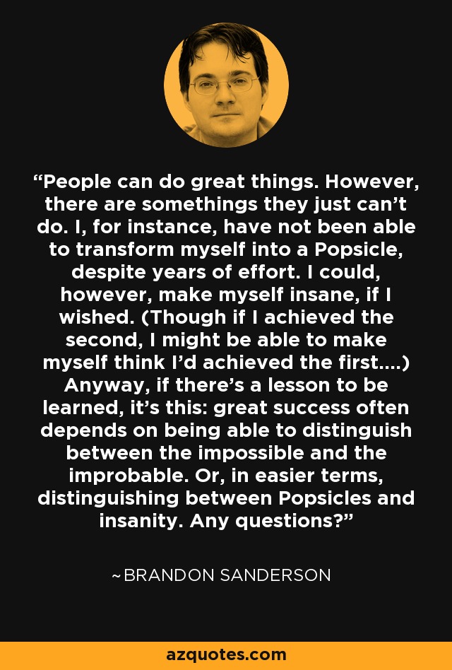 People can do great things. However, there are somethings they just can't do. I, for instance, have not been able to transform myself into a Popsicle, despite years of effort. I could, however, make myself insane, if I wished. (Though if I achieved the second, I might be able to make myself think I'd achieved the first....) Anyway, if there's a lesson to be learned, it's this: great success often depends on being able to distinguish between the impossible and the improbable. Or, in easier terms, distinguishing between Popsicles and insanity. Any questions? - Brandon Sanderson