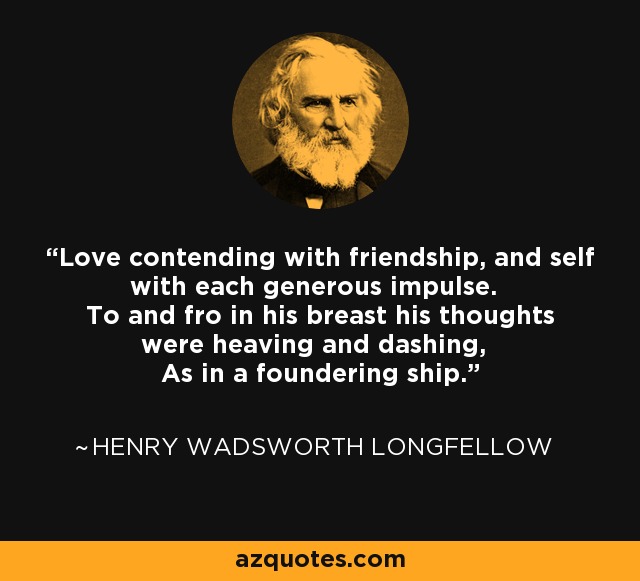 Love contending with friendship, and self with each generous impulse. To and fro in his breast his thoughts were heaving and dashing, As in a foundering ship. - Henry Wadsworth Longfellow