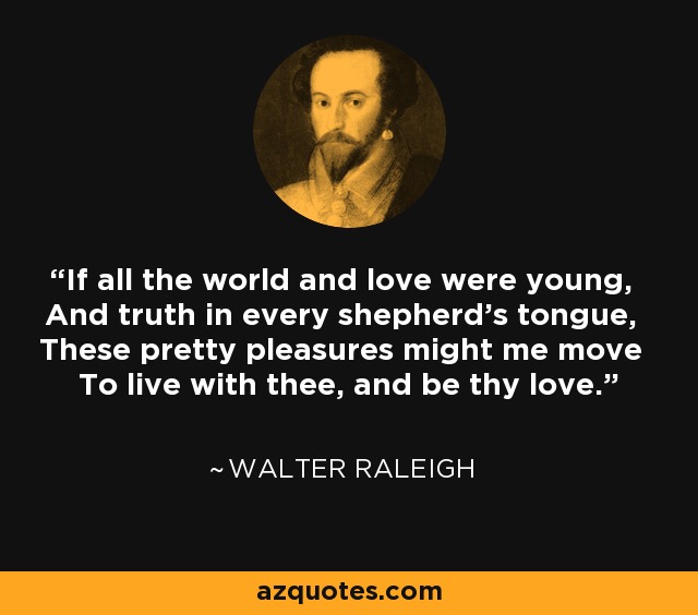 If all the world and love were young, And truth in every shepherd's tongue, These pretty pleasures might me move To live with thee, and be thy love. - Walter Raleigh