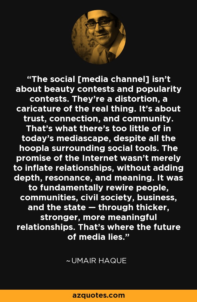 The social [media channel] isn't about beauty contests and popularity contests. They're a distortion, a caricature of the real thing. It's about trust, connection, and community. That's what there's too little of in today's mediascape, despite all the hoopla surrounding social tools. The promise of the Internet wasn't merely to inflate relationships, without adding depth, resonance, and meaning. It was to fundamentally rewire people, communities, civil society, business, and the state — through thicker, stronger, more meaningful relationships. That's where the future of media lies. - Umair Haque