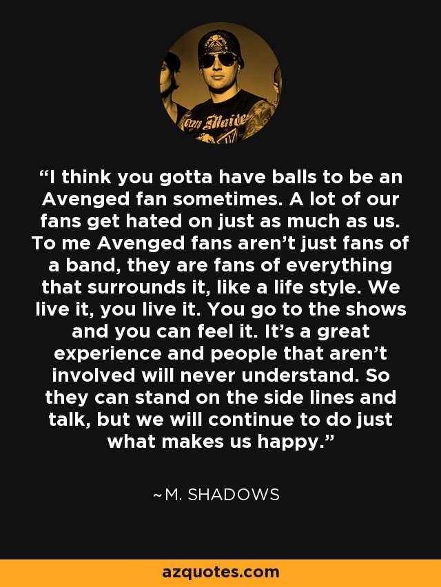 I think you gotta have balls to be an Avenged fan sometimes. A lot of our fans get hated on just as much as us. To me Avenged fans aren't just fans of a band, they are fans of everything that surrounds it, like a life style. We live it, you live it. You go to the shows and you can feel it. It's a great experience and people that aren't involved will never understand. So they can stand on the side lines and talk, but we will continue to do just what makes us happy. - M. Shadows