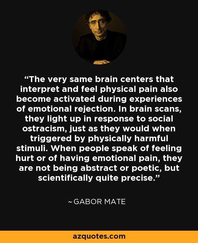 The very same brain centers that interpret and feel physical pain also become activated during experiences of emotional rejection. In brain scans, they light up in response to social ostracism, just as they would when triggered by physically harmful stimuli. When people speak of feeling hurt or of having emotional pain, they are not being abstract or poetic, but scientifically quite precise. - Gabor Mate