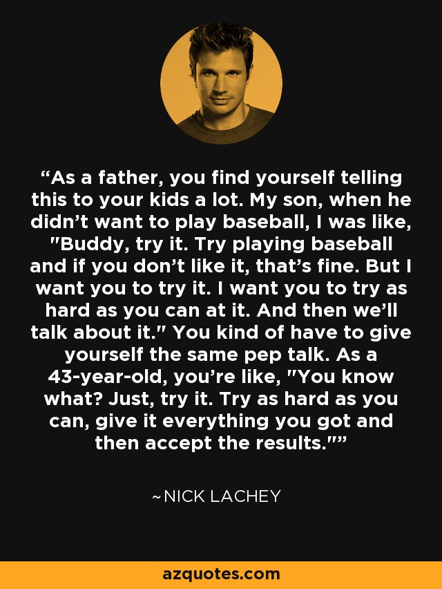 As a father, you find yourself telling this to your kids a lot. My son, when he didn't want to play baseball, I was like, 