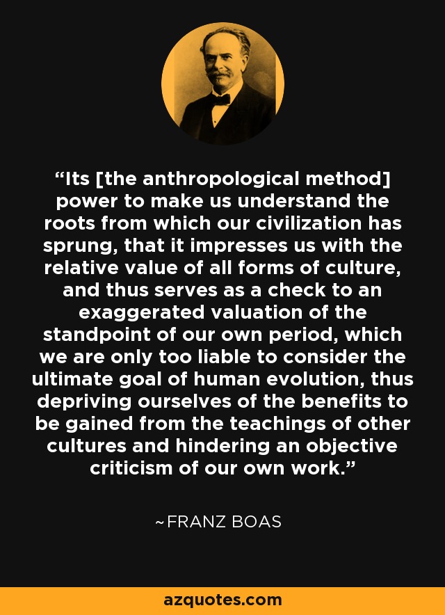 Its [the anthropological method] power to make us understand the roots from which our civilization has sprung, that it impresses us with the relative value of all forms of culture, and thus serves as a check to an exaggerated valuation of the standpoint of our own period, which we are only too liable to consider the ultimate goal of human evolution, thus depriving ourselves of the benefits to be gained from the teachings of other cultures and hindering an objective criticism of our own work. - Franz Boas