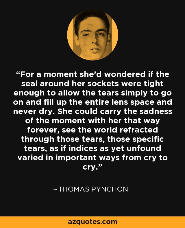 For a moment she'd wondered if the seal around her sockets were tight enough to allow the tears simply to go on and fill up the entire lens space and never dry. She could carry the sadness of the moment with her that way forever, see the world refracted through those tears, those specific tears, as if indices as yet unfound varied in important ways from cry to cry. - Thomas Pynchon