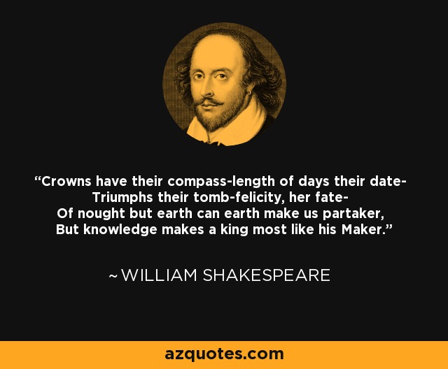 Crowns have their compass-length of days their date- Triumphs their tomb-felicity, her fate- Of nought but earth can earth make us partaker, But knowledge makes a king most like his Maker. - William Shakespeare