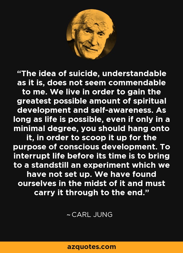 The idea of suicide, understandable as it is, does not seem commendable to me. We live in order to gain the greatest possible amount of spiritual development and self-awareness. As long as life is possible, even if only in a minimal degree, you should hang onto it, in order to scoop it up for the purpose of conscious development. To interrupt life before its time is to bring to a standstill an experiment which we have not set up. We have found ourselves in the midst of it and must carry it through to the end. - Carl Jung