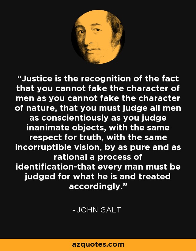 Justice is the recognition of the fact that you cannot fake the character of men as you cannot fake the character of nature, that you must judge all men as conscientiously as you judge inanimate objects, with the same respect for truth, with the same incorruptible vision, by as pure and as rational a process of identification-that every man must be judged for what he is and treated accordingly. - John Galt