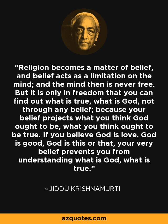 Religion becomes a matter of belief, and belief acts as a limitation on the mind; and the mind then is never free. But it is only in freedom that you can find out what is true, what is God, not through any belief; because your belief projects what you think God ought to be, what you think ought to be true. If you believe God is love, God is good, God is this or that, your very belief prevents you from understanding what is God, what is true. - Jiddu Krishnamurti