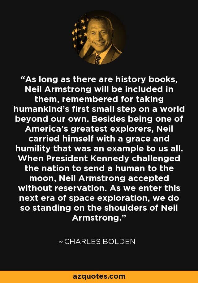 As long as there are history books, Neil Armstrong will be included in them, remembered for taking humankind’s first small step on a world beyond our own. Besides being one of America’s greatest explorers, Neil carried himself with a grace and humility that was an example to us all. When President Kennedy challenged the nation to send a human to the moon, Neil Armstrong accepted without reservation. As we enter this next era of space exploration, we do so standing on the shoulders of Neil Armstrong. - Charles Bolden