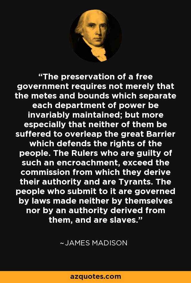 The preservation of a free government requires not merely that the metes and bounds which separate each department of power be invariably maintained; but more especially that neither of them be suffered to overleap the great Barrier which defends the rights of the people. The Rulers who are guilty of such an encroachment, exceed the commission from which they derive their authority and are Tyrants. The people who submit to it are governed by laws made neither by themselves nor by an authority derived from them, and are slaves. - James Madison