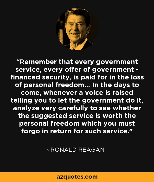 Remember that every government service, every offer of government - financed security, is paid for in the loss of personal freedom... In the days to come, whenever a voice is raised telling you to let the government do it, analyze very carefully to see whether the suggested service is worth the personal freedom which you must forgo in return for such service. - Ronald Reagan